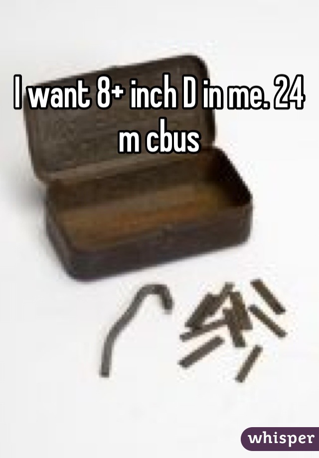 I want 8+ inch D in me. 24 m cbus
