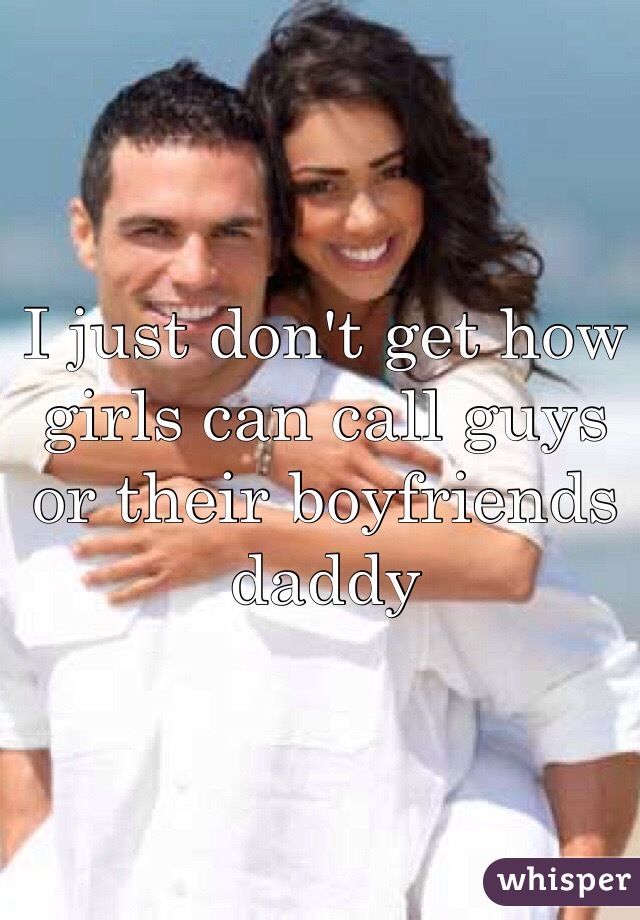 I just don't get how girls can call guys or their boyfriends daddy