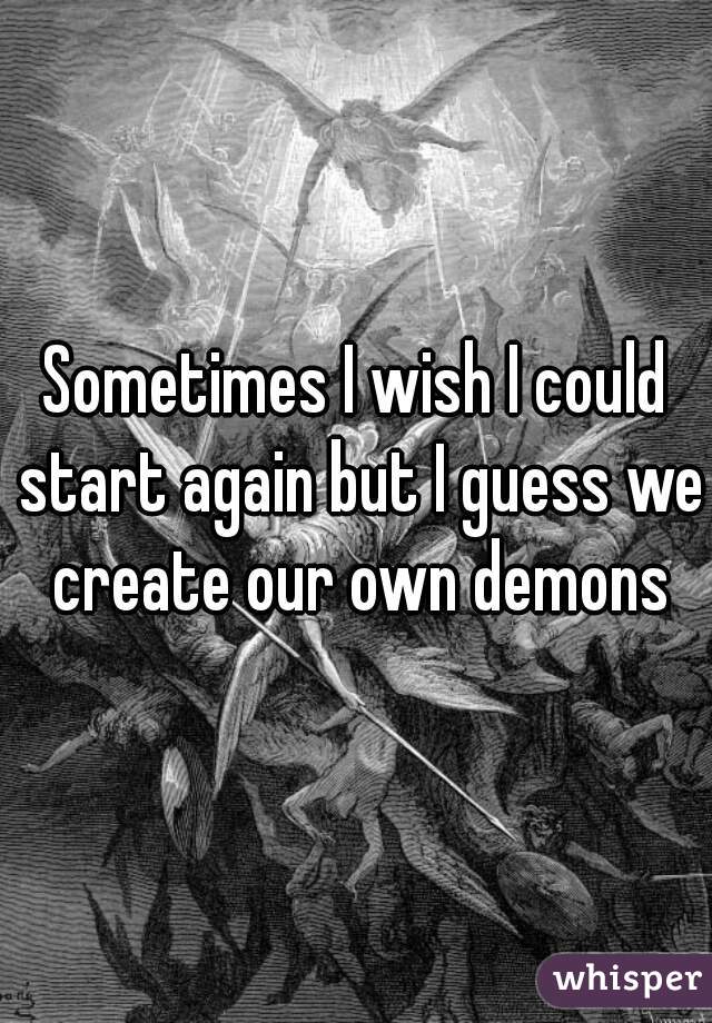 Sometimes I wish I could start again but I guess we create our own demons
