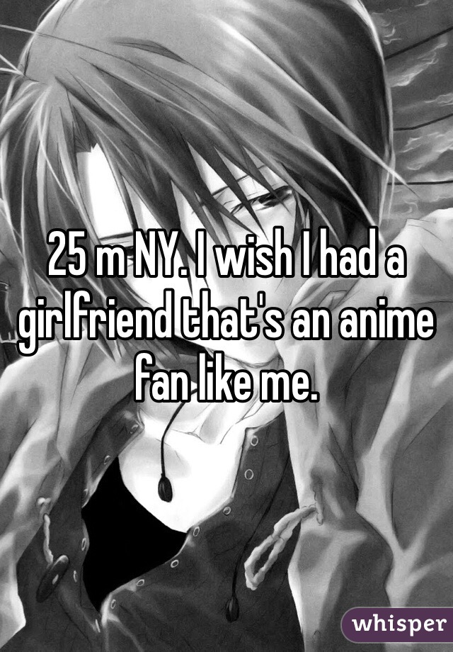 25 m NY. I wish I had a girlfriend that's an anime fan like me. 