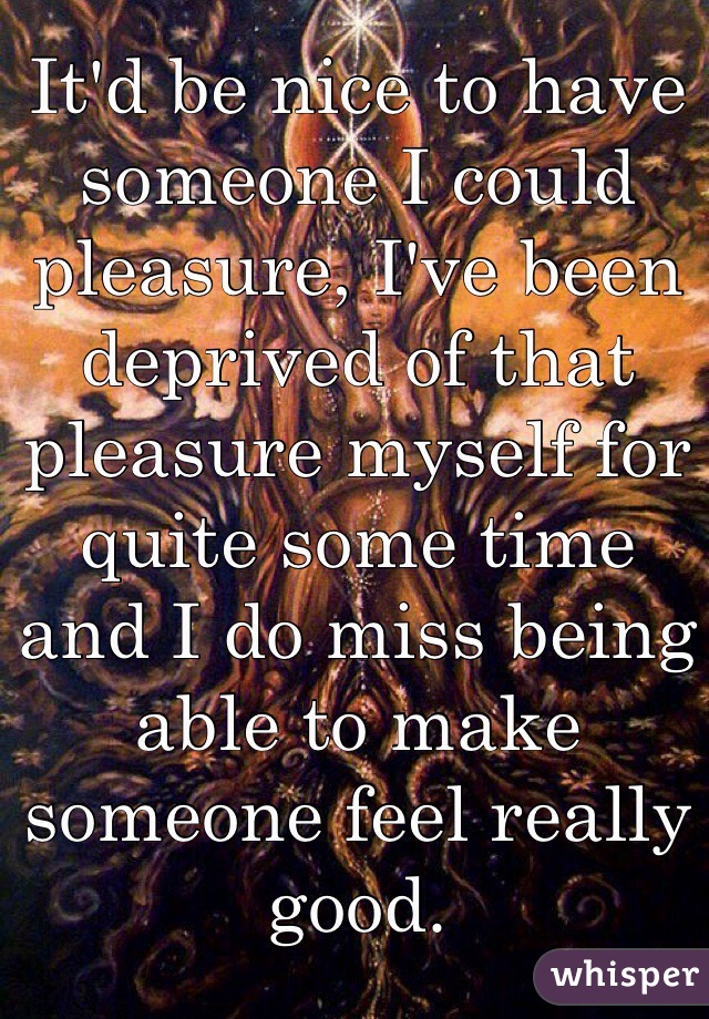 It'd be nice to have someone I could pleasure, I've been deprived of that pleasure myself for quite some time and I do miss being able to make someone feel really good.