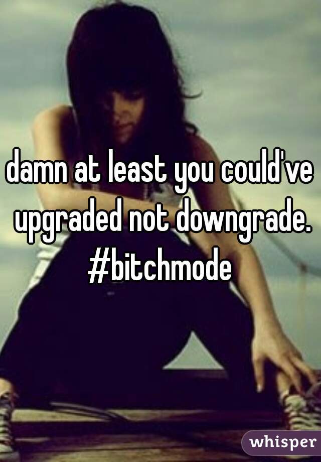 damn at least you could've upgraded not downgrade.

#bitchmode