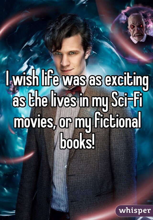I wish life was as exciting as the lives in my Sci-Fi movies, or my fictional books! 