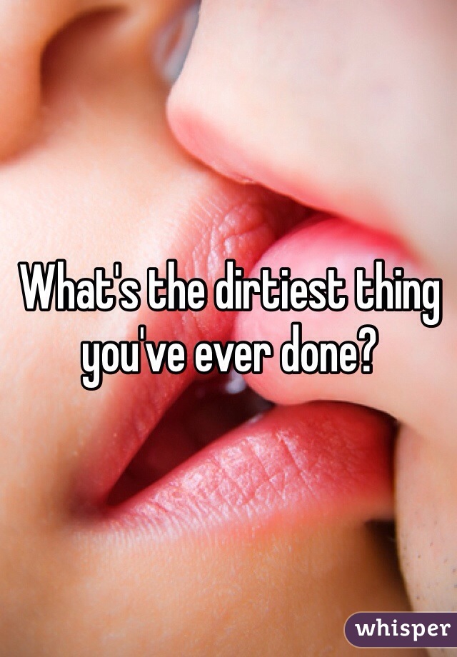 What's the dirtiest thing you've ever done?