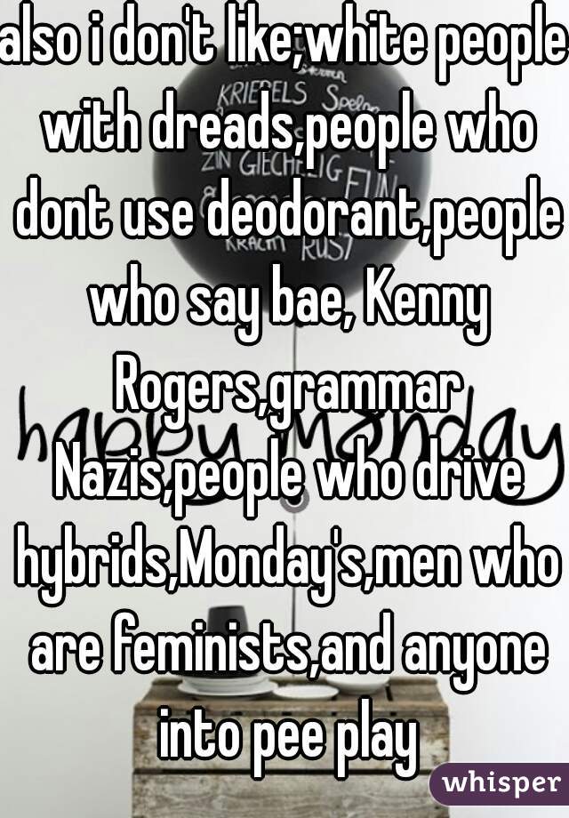 also i don't like;white people with dreads,people who dont use deodorant,people who say bae, Kenny Rogers,grammar Nazis,people who drive hybrids,Monday's,men who are feminists,and anyone into pee play