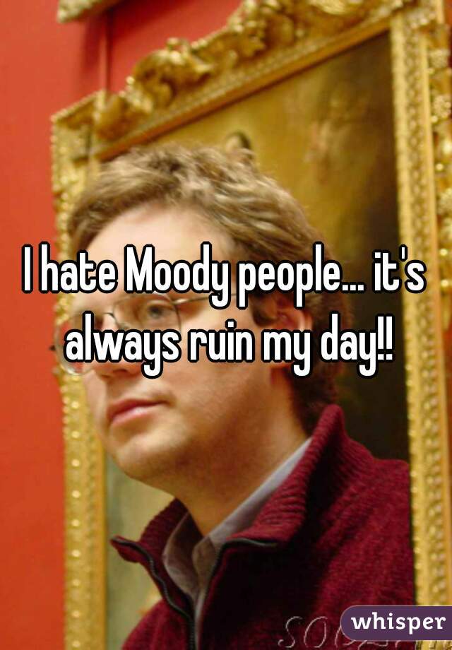 I hate Moody people... it's always ruin my day!!