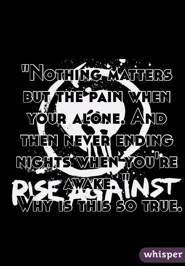 
"Nothing matters but the pain when your alone. And then never ending nights when you're awake. "
 Why is this so true.
