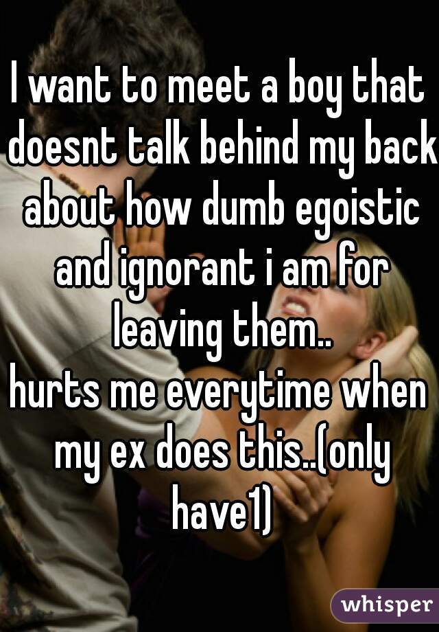 I want to meet a boy that doesnt talk behind my back about how dumb egoistic and ignorant i am for leaving them..
hurts me everytime when my ex does this..(only have1)