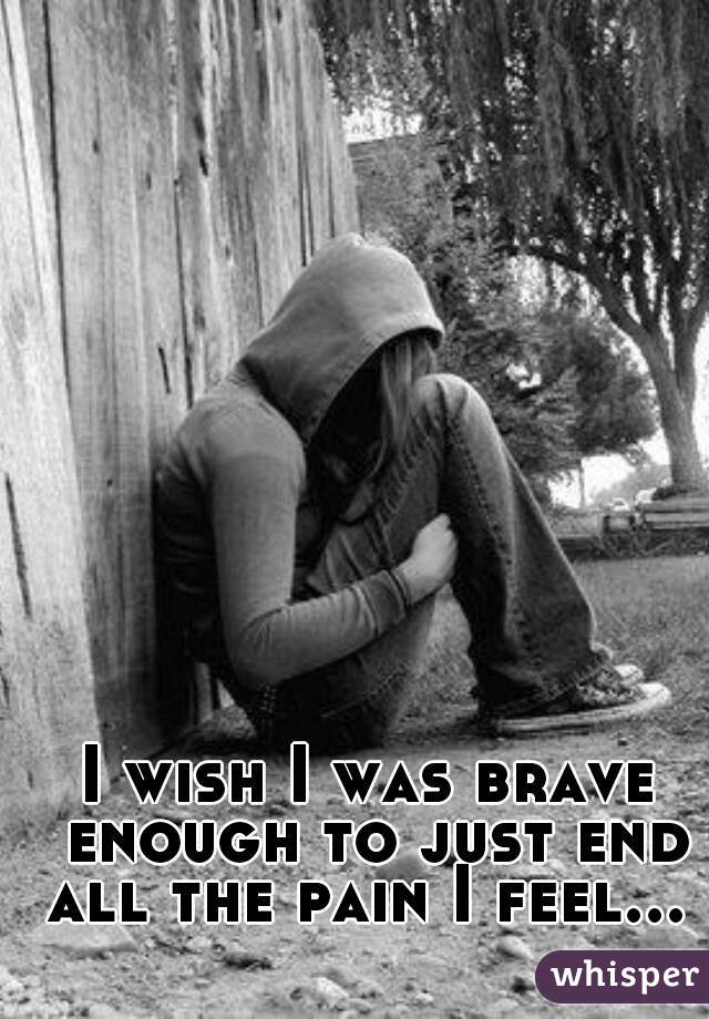 I wish I was brave enough to just end all the pain I feel... 