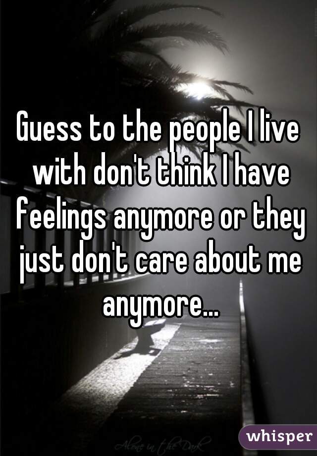 Guess to the people I live with don't think I have feelings anymore or they just don't care about me anymore...