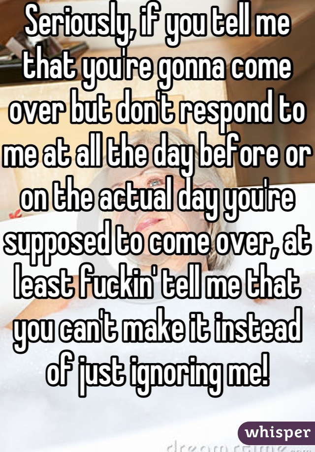 Seriously, if you tell me that you're gonna come over but don't respond to me at all the day before or on the actual day you're supposed to come over, at least fuckin' tell me that you can't make it instead of just ignoring me! 