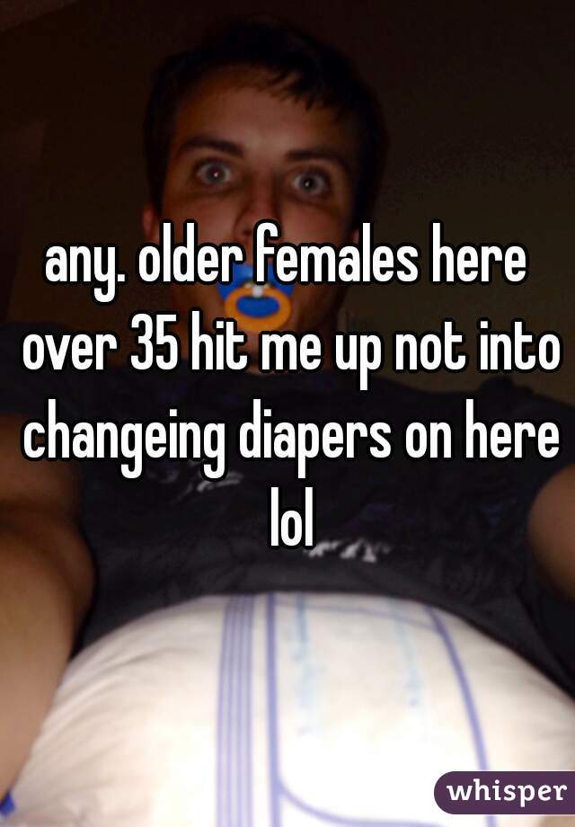 any. older females here over 35 hit me up not into changeing diapers on here lol
