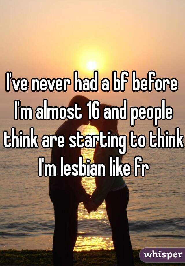 I've never had a bf before I'm almost 16 and people think are starting to think I'm lesbian like fr