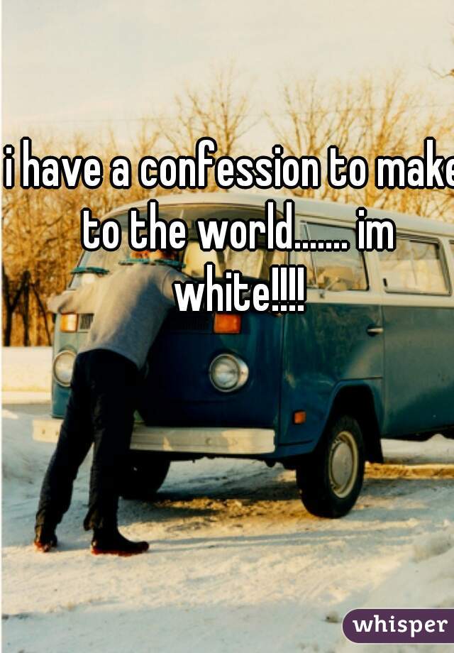 i have a confession to make to the world....... im white!!!!