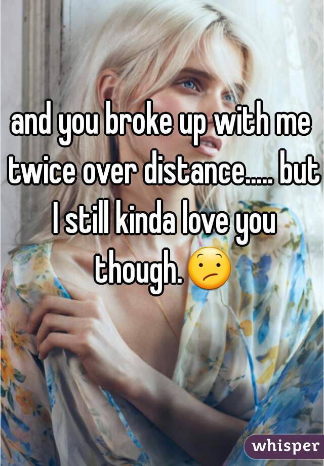 and you broke up with me twice over distance..... but I still kinda love you though.😕 
