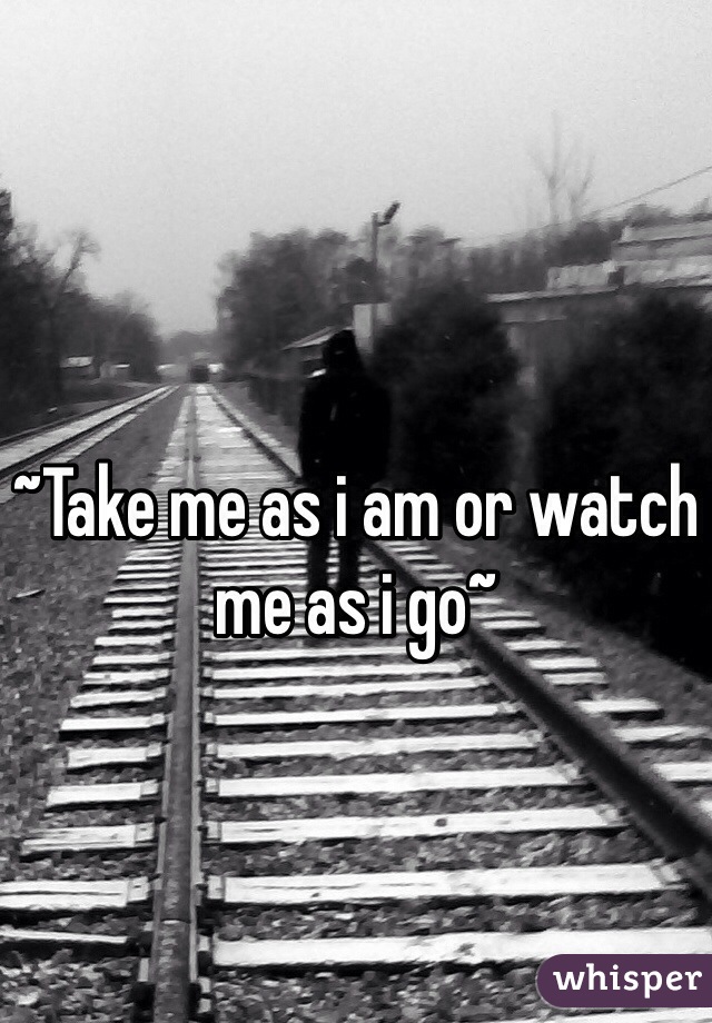 ~Take me as i am or watch me as i go~