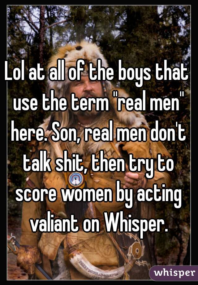 Lol at all of the boys that use the term "real men" here. Son, real men don't talk shit, then try to score women by acting valiant on Whisper.