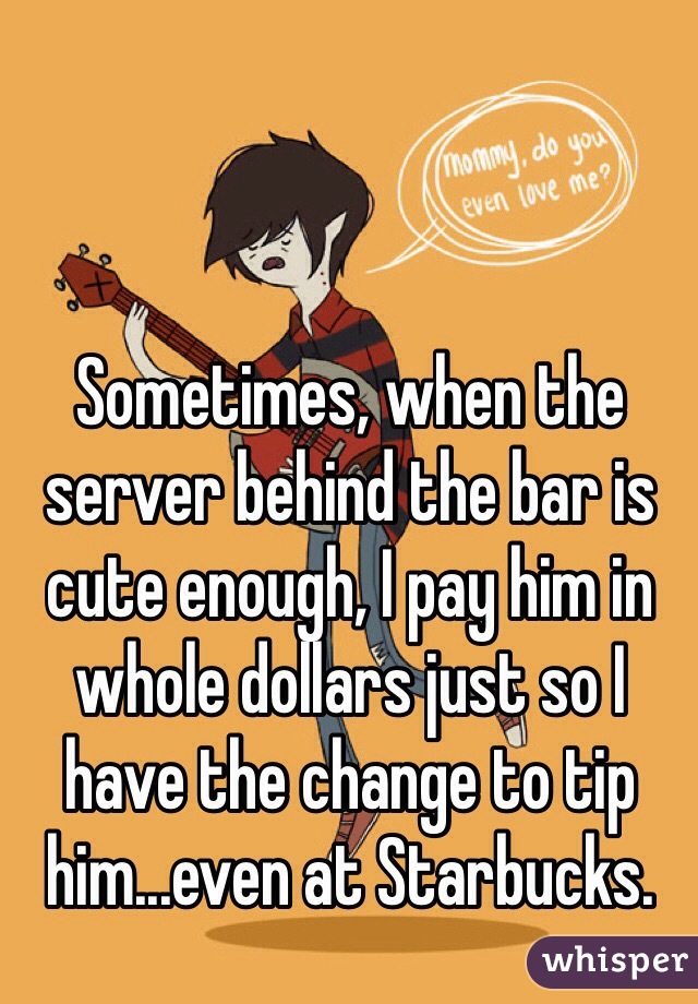 Sometimes, when the server behind the bar is cute enough, I pay him in whole dollars just so I have the change to tip him...even at Starbucks.