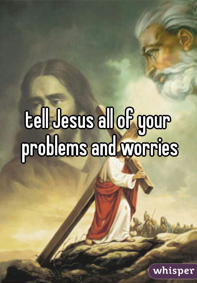 tell Jesus all of your problems and worries