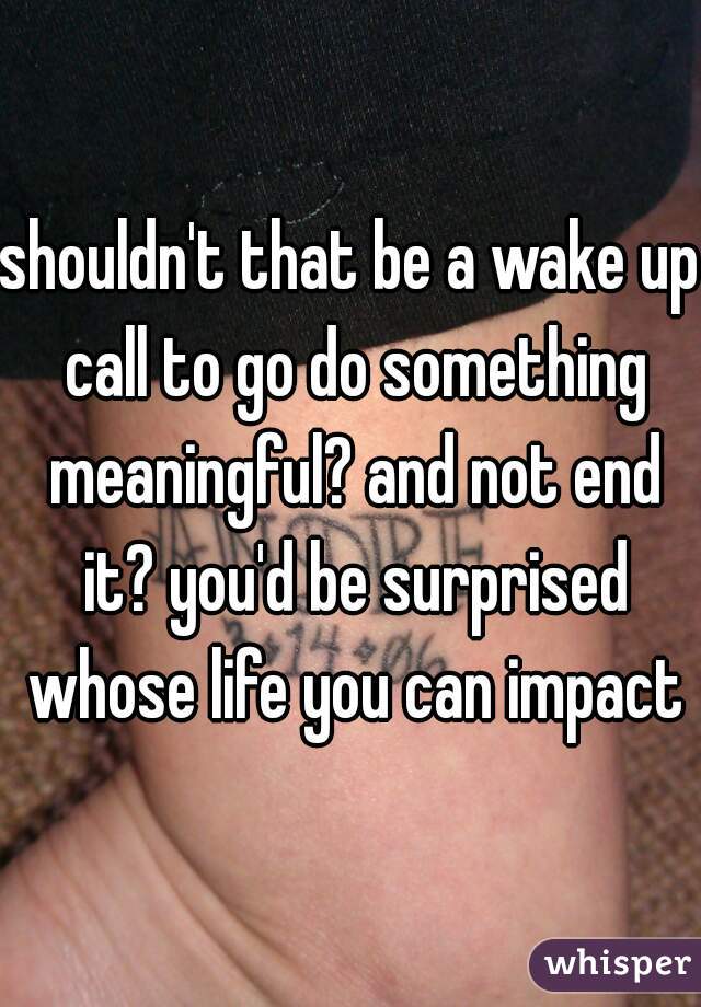 shouldn't that be a wake up call to go do something meaningful? and not end it? you'd be surprised whose life you can impact