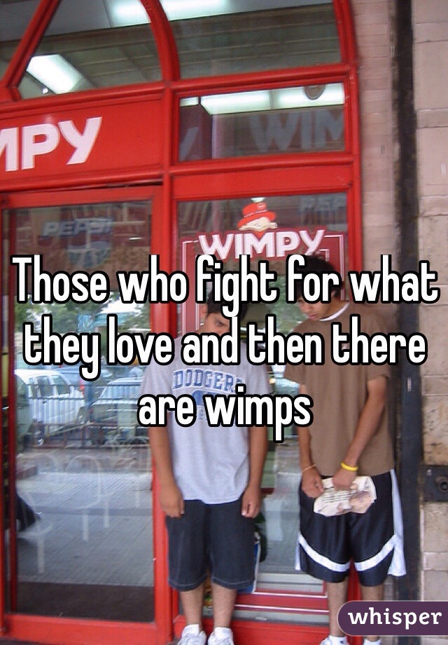 Those who fight for what they love and then there are wimps
