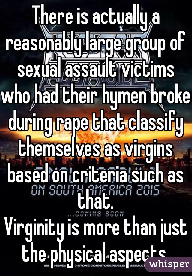 There is actually a reasonably large group of sexual assault victims who had their hymen broke during rape that classify themselves as virgins based on criteria such as that. 
Virginity is more than just the physical aspects. 