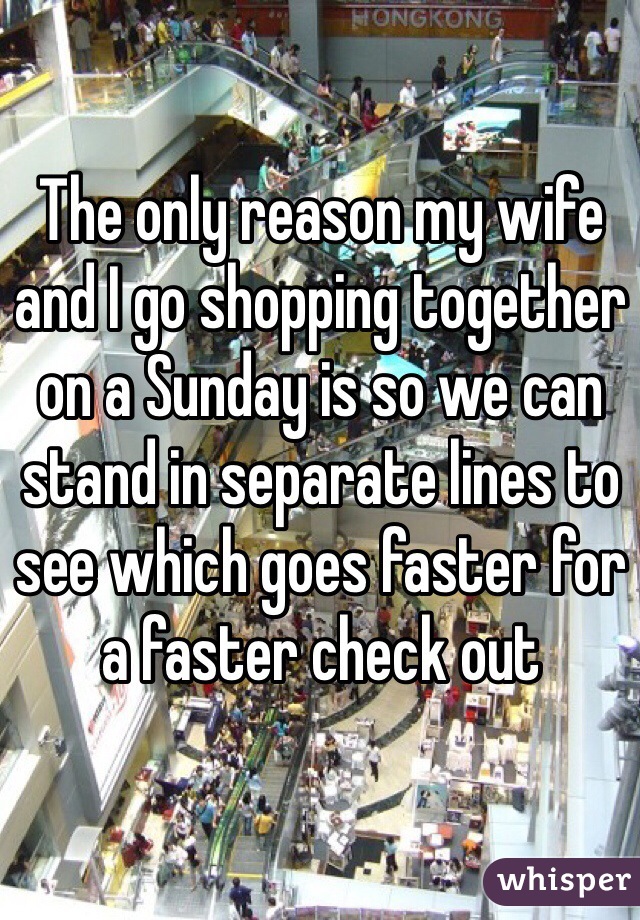 The only reason my wife and I go shopping together on a Sunday is so we can stand in separate lines to see which goes faster for a faster check out 