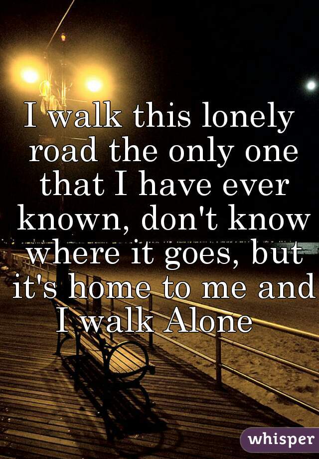 I walk this lonely road the only one that I have ever known, don't know where it goes, but it's home to me and I walk Alone  