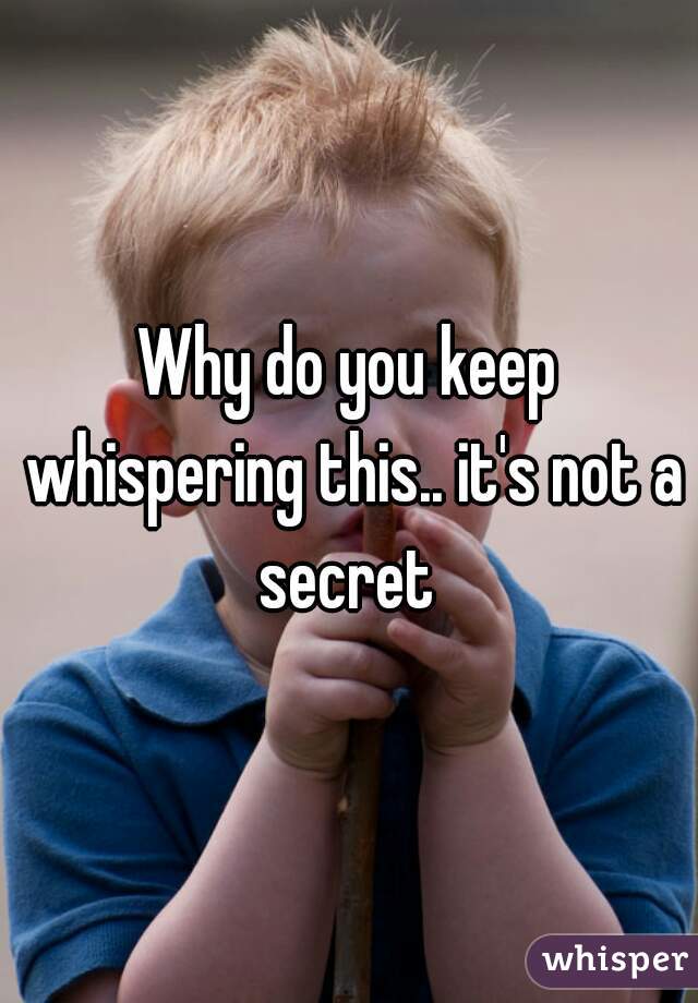 Why do you keep whispering this.. it's not a secret 