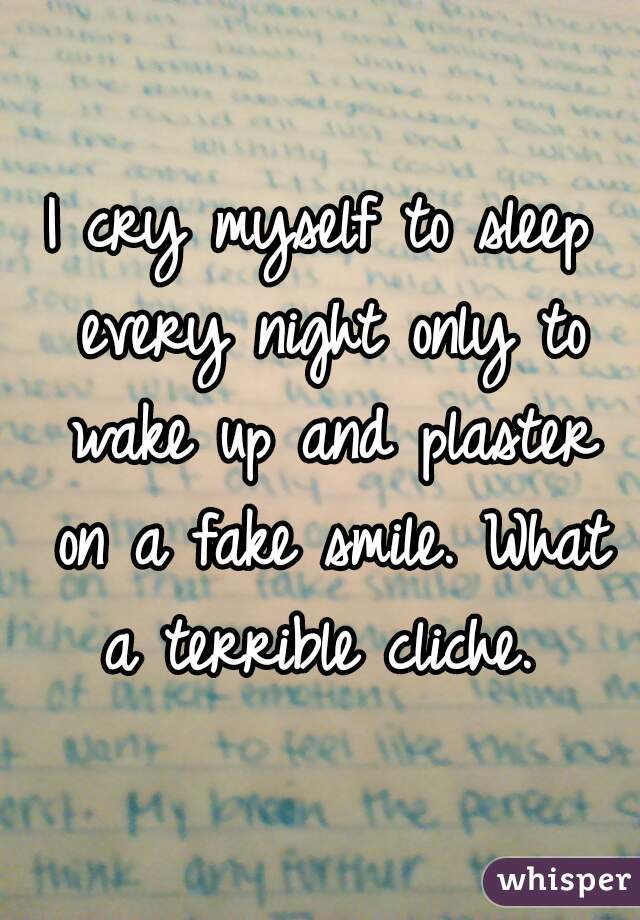 I cry myself to sleep every night only to wake up and plaster on a fake smile. What a terrible cliche. 
