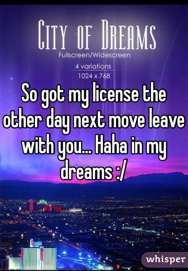 So got my license the other day next move leave with you... Haha in my dreams :/