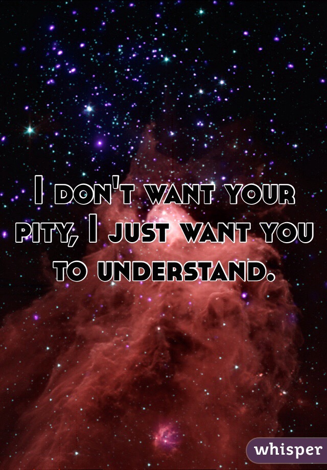 I don't want your pity, I just want you to understand. 
