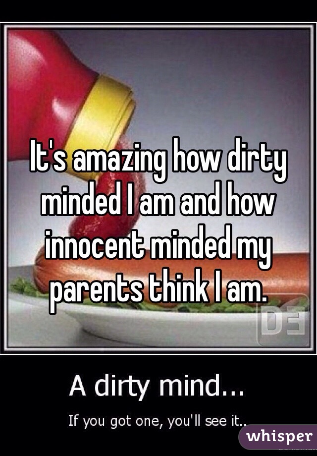 It's amazing how dirty minded I am and how innocent minded my parents think I am.
