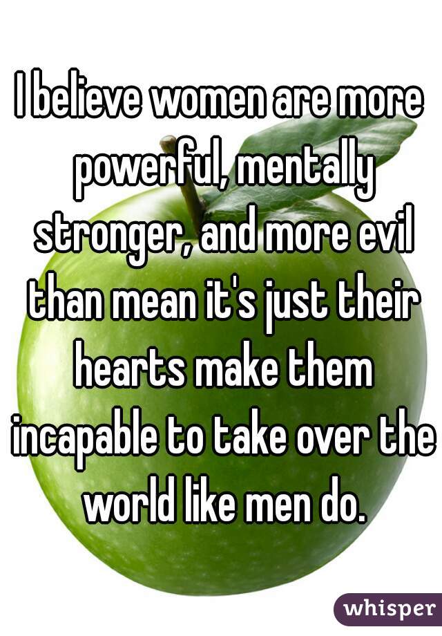 I believe women are more powerful, mentally stronger, and more evil than mean it's just their hearts make them incapable to take over the world like men do.