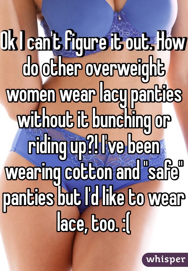 Ok I can't figure it out. How do other overweight women wear lacy panties without it bunching or riding up?! I've been wearing cotton and "safe" panties but I'd like to wear lace, too. :(