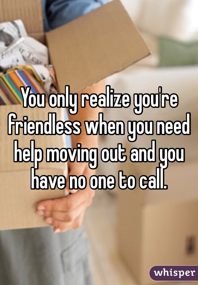 You only realize you're friendless when you need help moving out and you have no one to call. 