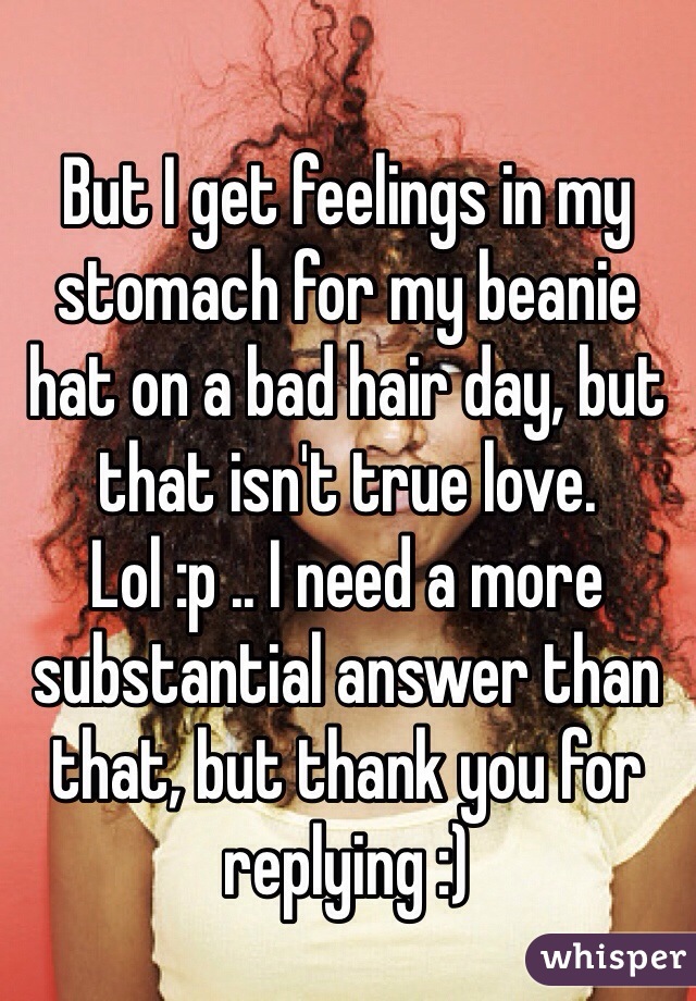But I get feelings in my stomach for my beanie hat on a bad hair day, but that isn't true love. Lol :p .. I need a more substantial answer than that, but thank you for replying :) 