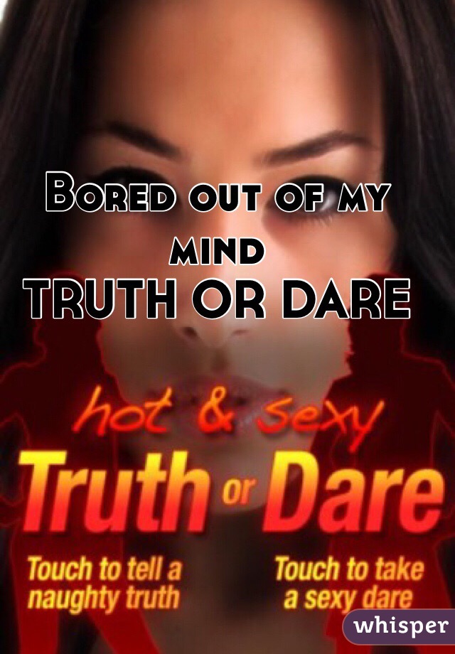 Bored out of my mind 
TRUTH OR DARE 