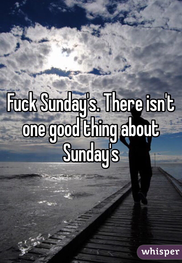 Fuck Sunday's. There isn't one good thing about Sunday's 