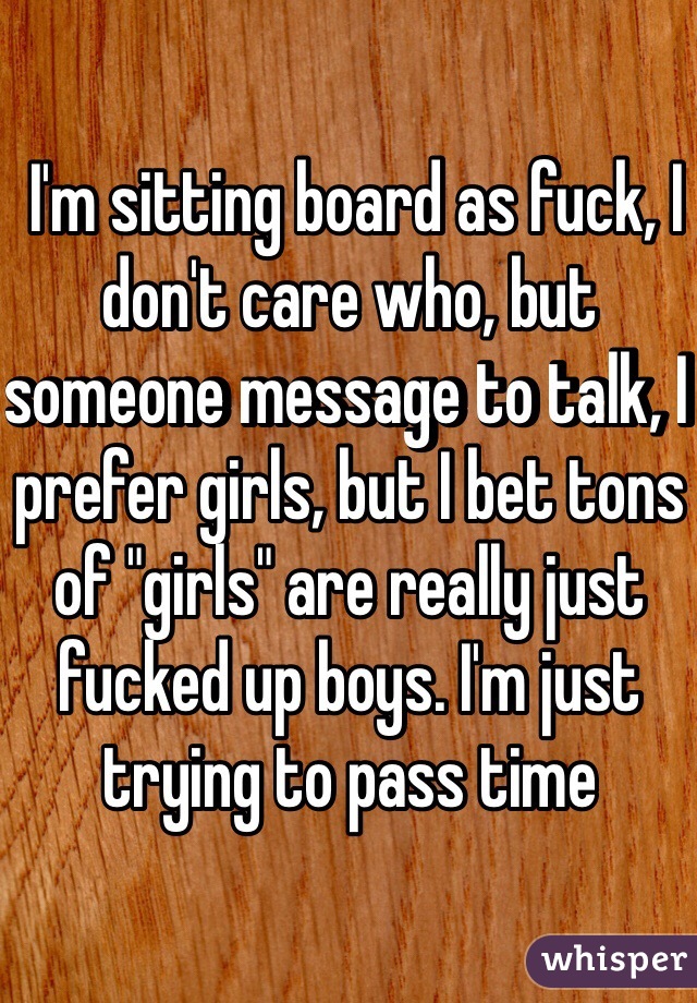  I'm sitting board as fuck, I don't care who, but someone message to talk, I prefer girls, but I bet tons of "girls" are really just fucked up boys. I'm just trying to pass time 