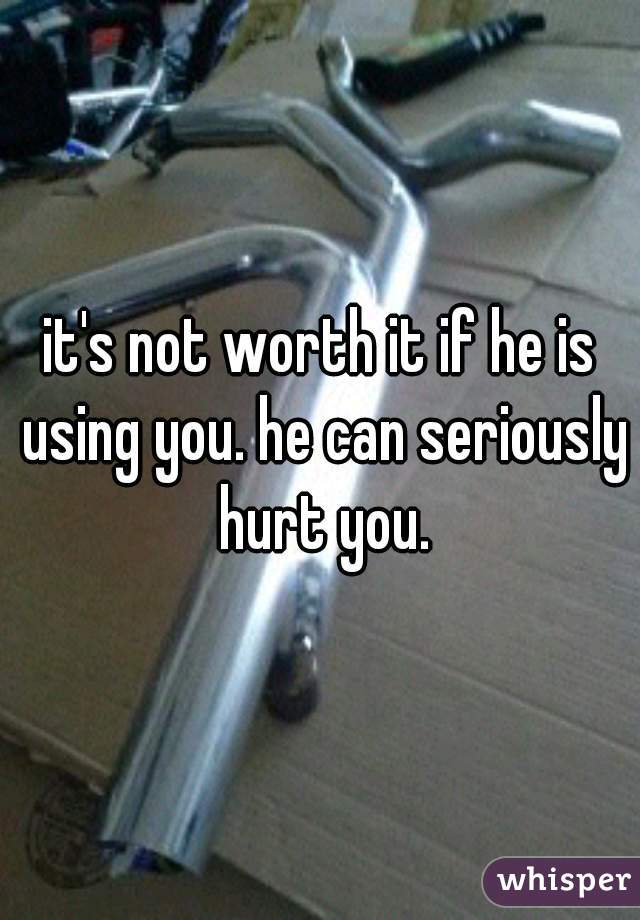 it's not worth it if he is using you. he can seriously hurt you.