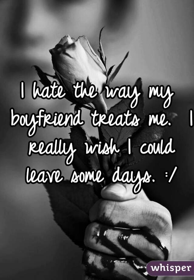 I hate the way my boyfriend treats me.  I really wish I could leave some days. :/