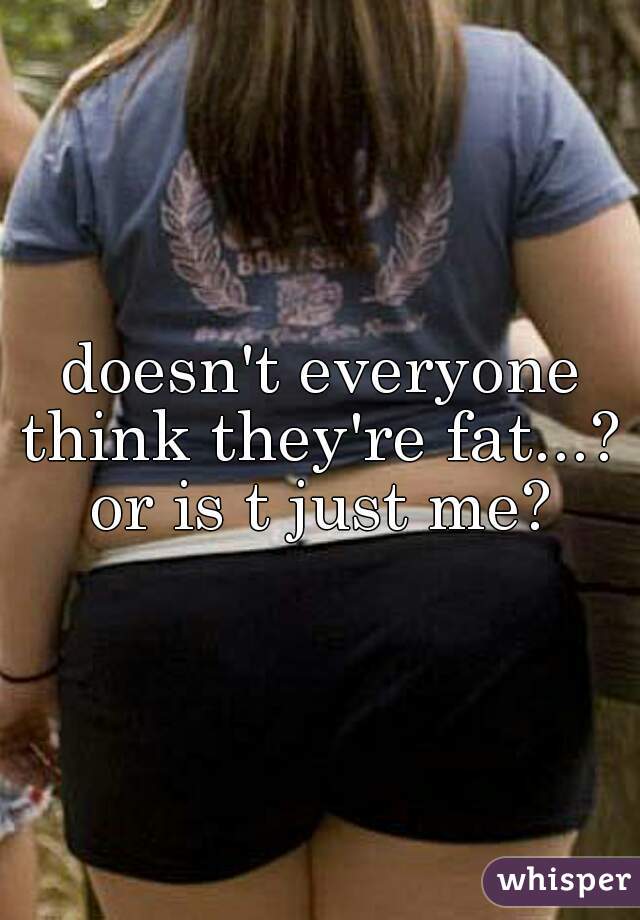 doesn't everyone think they're fat...? 
or is t just me?
