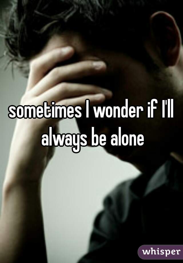 sometimes I wonder if I'll always be alone
