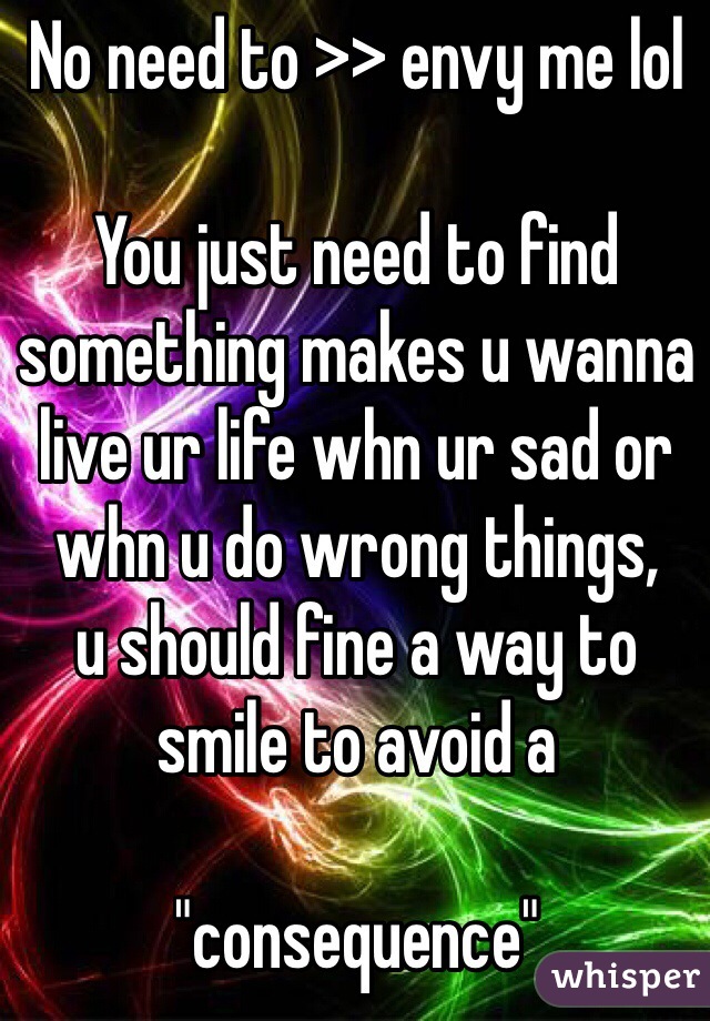 No need to >> envy me lol 

You just need to find something makes u wanna live ur life whn ur sad or whn u do wrong things,
u should fine a way to smile to avoid a

"consequence"