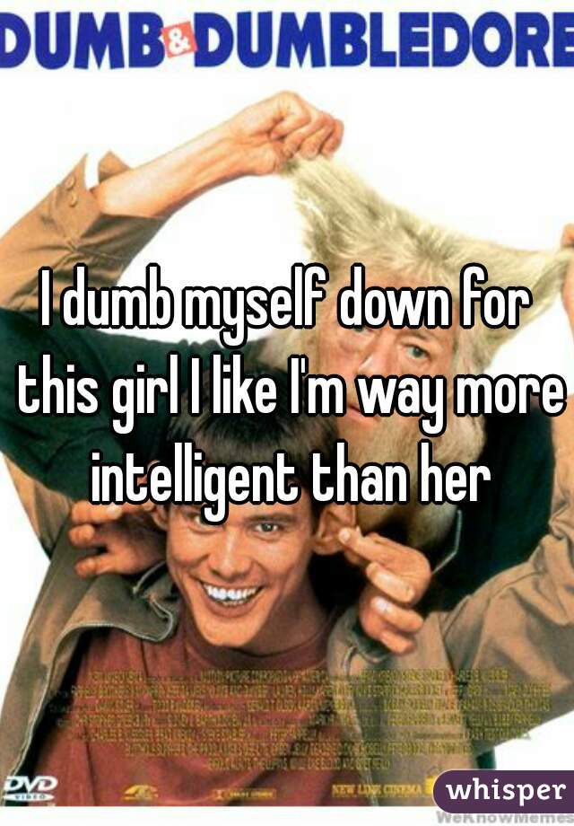 I dumb myself down for this girl I like I'm way more intelligent than her