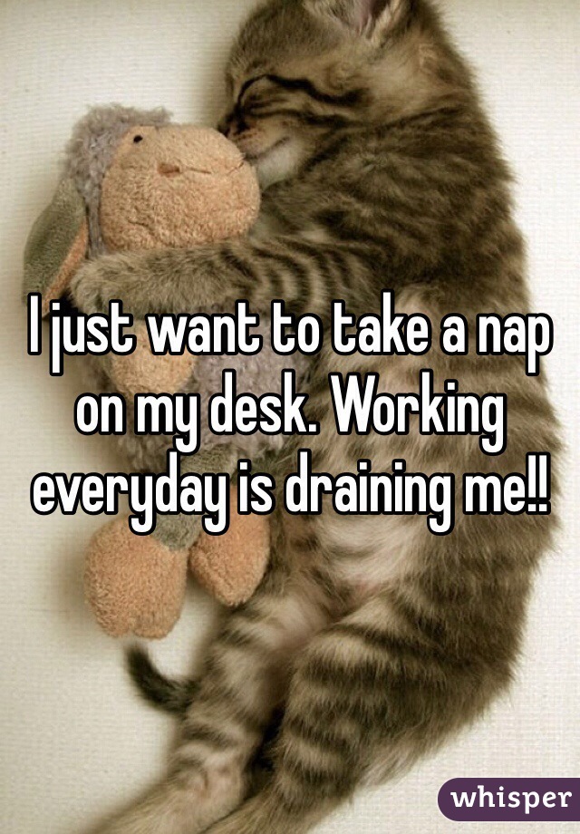 I just want to take a nap on my desk. Working everyday is draining me!!