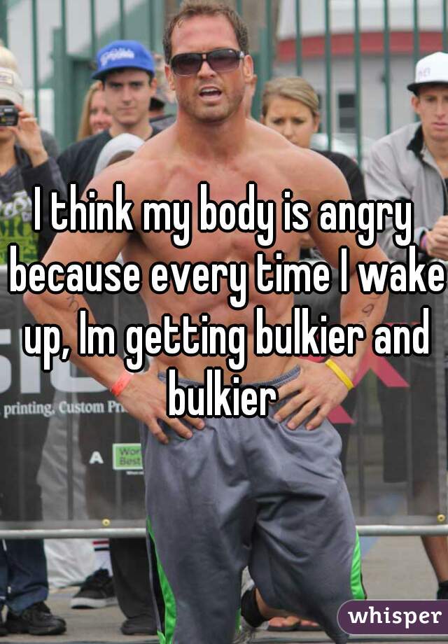 I think my body is angry because every time I wake up, Im getting bulkier and bulkier 