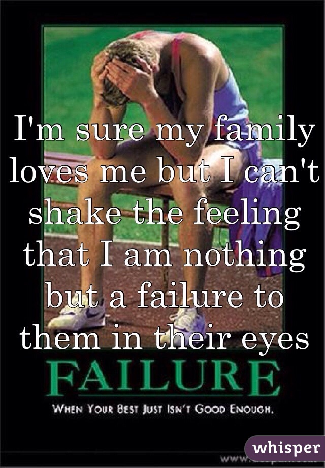 I'm sure my family loves me but I can't shake the feeling that I am nothing but a failure to them in their eyes