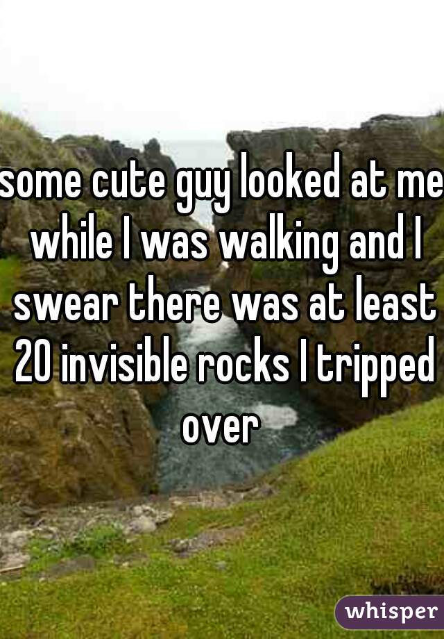 some cute guy looked at me while I was walking and I swear there was at least 20 invisible rocks I tripped over 